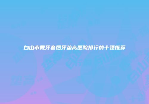 白山市戴牙套后牙垫高医院排行前十强推荐