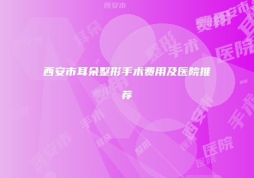 西安市耳朵整形手术费用及医院推荐