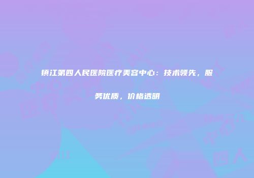 镇江第四人民医院医疗美容中心：技术领先，服务优质，价格透明