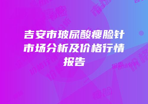 吉安市玻尿酸瘦脸针市场分析及价格行情报告