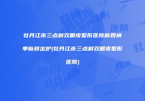 牡丹江市三点割双眼皮整形医院前四榜单新鲜出炉(牡丹江市三点割双眼皮整形医院)