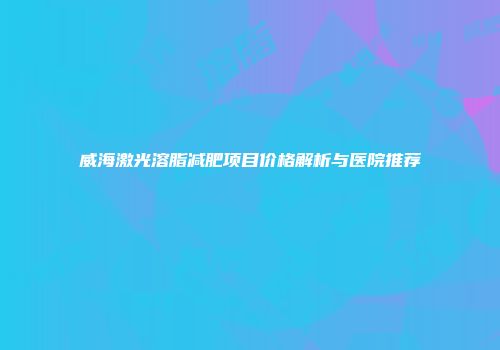 威海激光溶脂减肥项目价格解析与医院推荐
