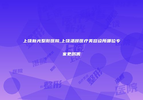 上饶新光整形医院,上饶湛颜医疗美容诊所哪位专家更厉害