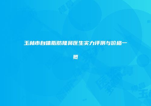 玉林市自体脂肪隆鼻医生实力评测与价格一览
