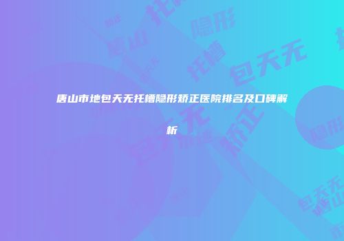 唐山市地包天无托槽隐形矫正医院排名及口碑解析