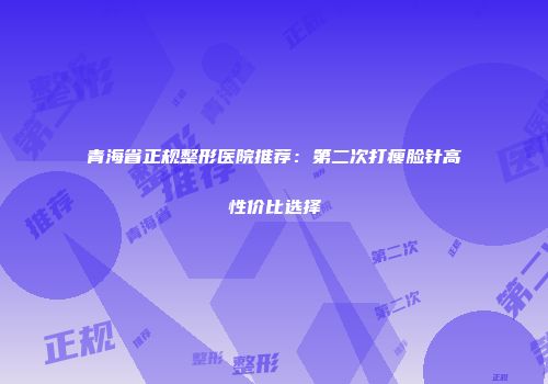 青海省正规整形医院推荐：第二次打瘦脸针高性价比选择