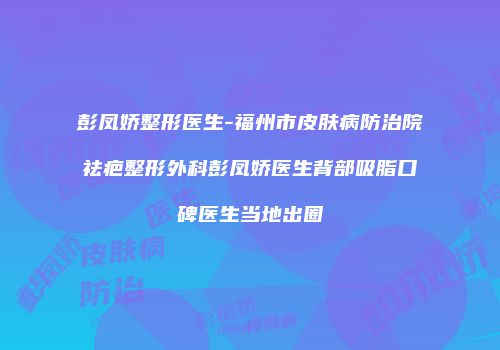 彭凤娇整形医生-福州市皮肤病防治院祛疤整形外科彭凤娇医生背部吸脂口碑医生当地出圈