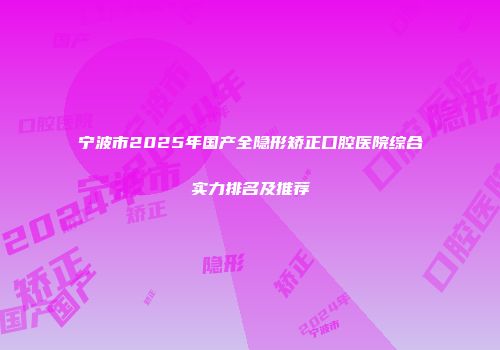 宁波市2025年国产全隐形矫正口腔医院综合实力排名及推荐