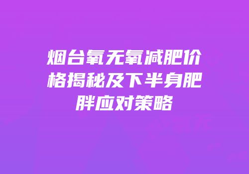 烟台氧无氧减肥价格揭秘及下半身肥胖应对策略