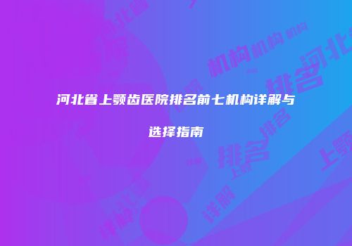 河北省上颚齿医院排名前七机构详解与选择指南