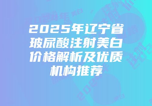 2025年辽宁省玻尿酸注射美白价格解析及优质机构推荐