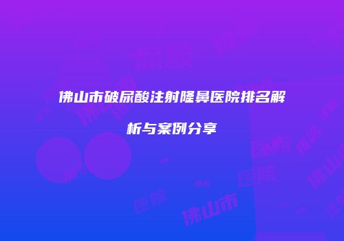 佛山市破尿酸注射隆鼻医院排名解析与案例分享
