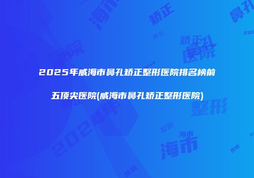 2025年威海市鼻孔矫正整形医院排名榜前五顶尖医院(威海市鼻孔矫正整形医院)