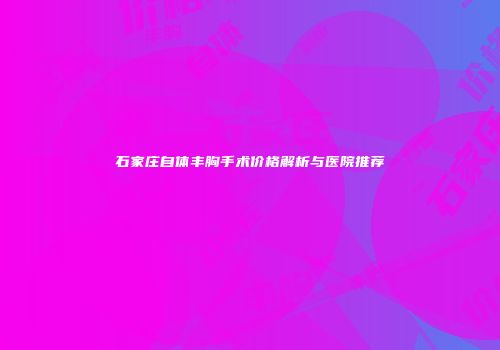 石家庄自体丰胸手术价格解析与医院推荐