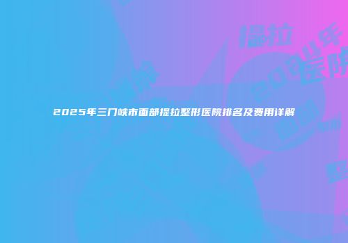 2025年三门峡市面部提拉整形医院排名及费用详解