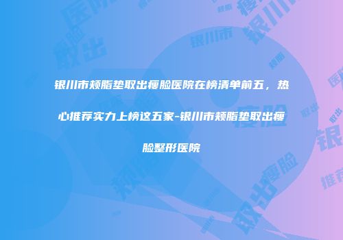 银川市颊脂垫取出瘦脸医院在榜清单前五，热心推荐实力上榜这五家-银川市颊脂垫取出瘦脸整形医院