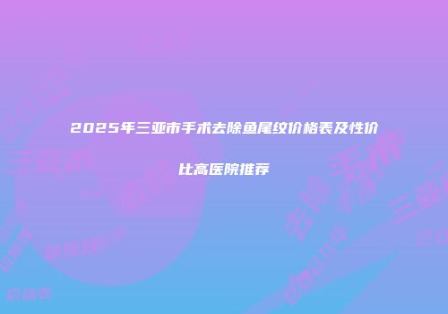 2025年三亚市手术去除鱼尾纹价格表及性价比高医院推荐