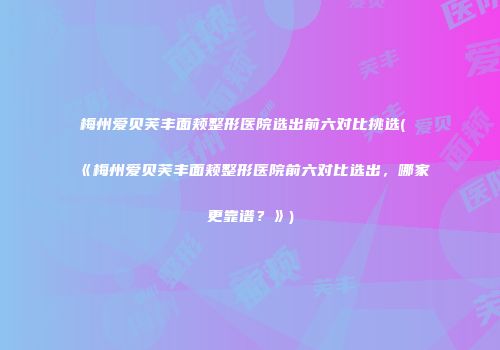 梅州爱贝芙丰面颊整形医院选出前六对比挑选(《梅州爱贝芙丰面颊整形医院前六对比选出，哪家更靠谱？》)