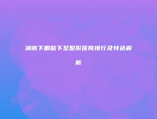 湖南下眼睑下至整形医院排行及特色解析