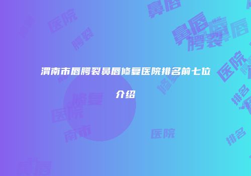 渭南市唇腭裂鼻唇修复医院排名前七位介绍