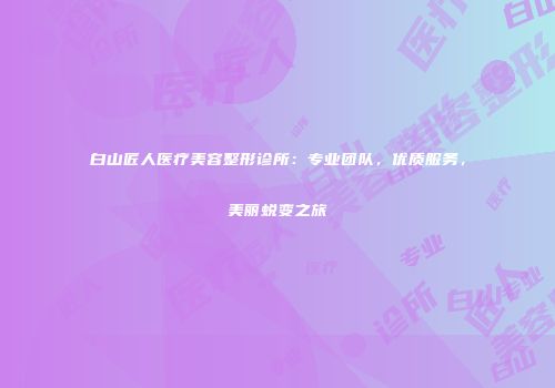 白山匠人医疗美容整形诊所：专业团队，优质服务，美丽蜕变之旅
