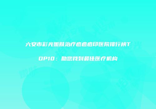 六安市彩光嫩肤治疗痘痘痘印医院排行榜TOP10：助您找到最佳医疗机构