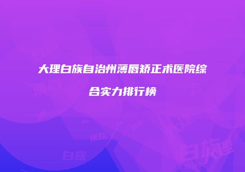 大理白族自治州薄唇矫正术医院综合实力排行榜