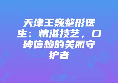 天津王巍整形医生：精湛技艺，口碑信赖的美丽守护者