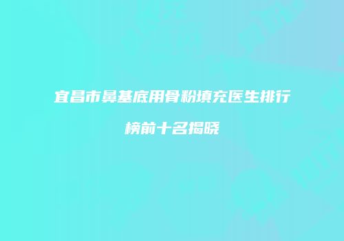 宜昌市鼻基底用骨粉填充医生排行榜前十名揭晓