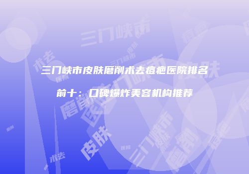 三门峡市皮肤磨削术去痘疤医院排名前十：口碑爆炸美容机构推荐