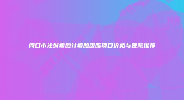 周口市注射瘦脸针瘦脸吸脂项目价格与医院推荐