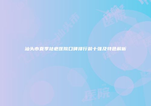 汕头市夏季祛疤医院口碑排行前十强及特色解析