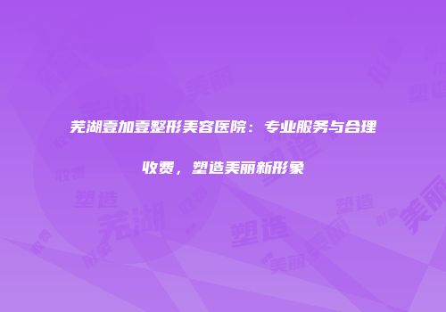 芜湖壹加壹整形美容医院：专业服务与合理收费，塑造美丽新形象