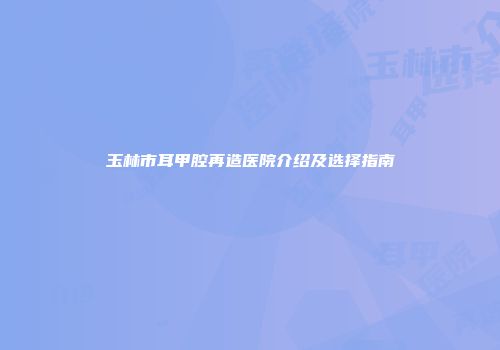 玉林市耳甲腔再造医院介绍及选择指南
