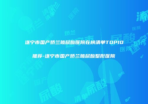 遂宁市国产娇兰玻尿酸医院在榜清单TOP10推荐-遂宁市国产娇兰玻尿酸整形医院