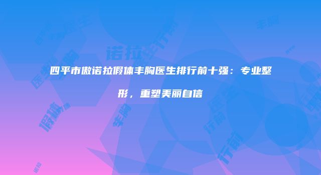 四平市傲诺拉假体丰胸医生排行前十强：专业整形，重塑美丽自信