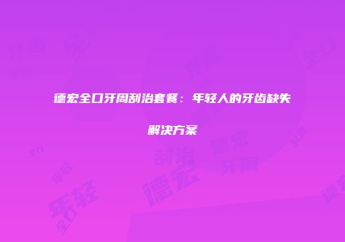 德宏全口牙周刮治套餐：年轻人的牙齿缺失解决方案