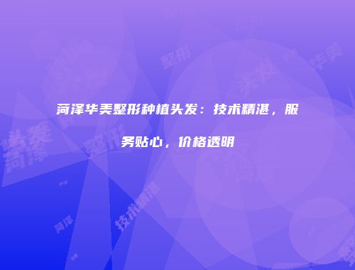 菏泽华美整形种植头发：技术精湛，服务贴心，价格透明