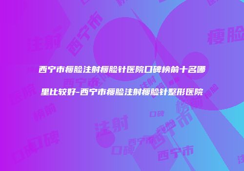 西宁市瘦脸注射瘦脸针医院口碑榜前十名哪里比较好-西宁市瘦脸注射瘦脸针整形医院
