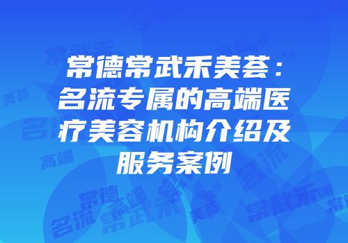常德常武禾美荟：名流专属的高端医疗美容机构介绍及服务案例
