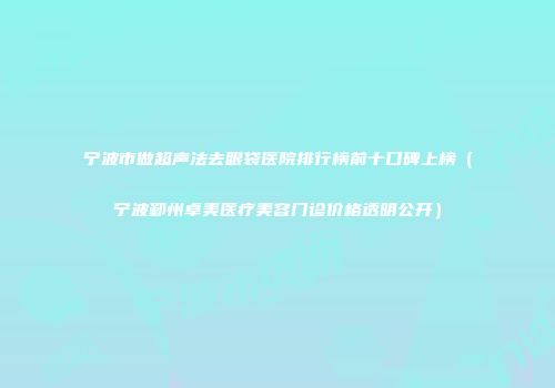 宁波市做超声法去眼袋医院排行榜前十口碑上榜（宁波鄞州卓美医疗美容门诊价格透明公开）