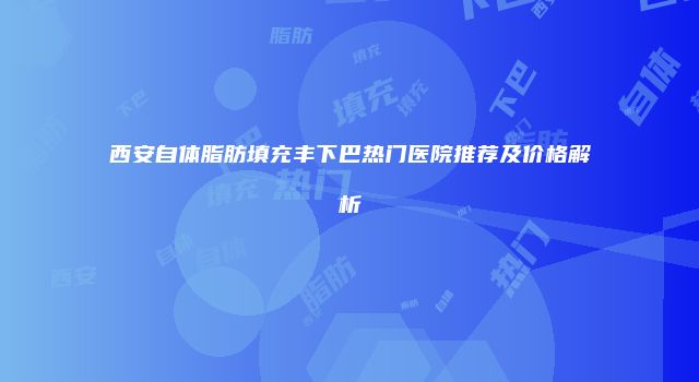 西安自体脂肪填充丰下巴热门医院推荐及价格解析