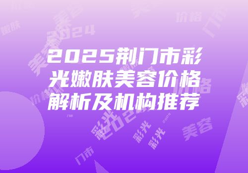 2025荆门市彩光嫩肤美容价格解析及机构推荐