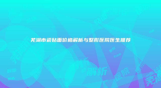 芜湖市瓷贴面价格解析与整形医院医生推荐