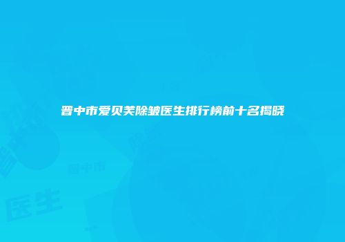 晋中市爱贝芙除皱医生排行榜前十名揭晓