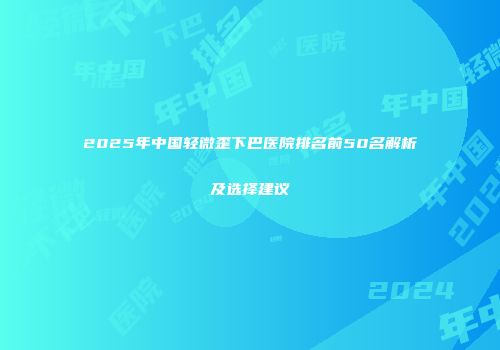 2025年中国轻微歪下巴医院排名前50名解析及选择建议