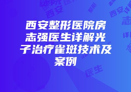 西安整形医院房志强医生详解光子治疗雀斑技术及案例