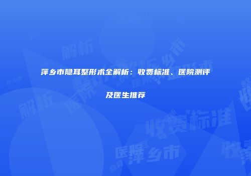 萍乡市隐耳整形术全解析：收费标准、医院测评及医生推荐