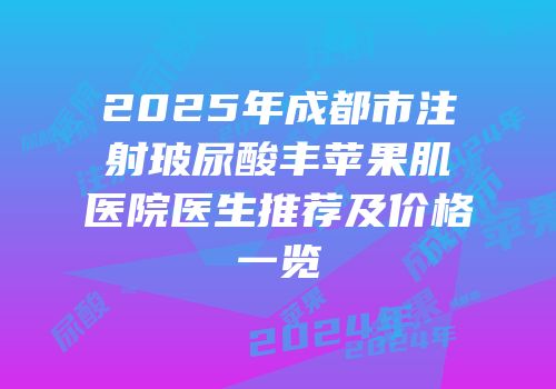 2025年成都市注射玻尿酸丰苹果肌医院医生推荐及价格一览