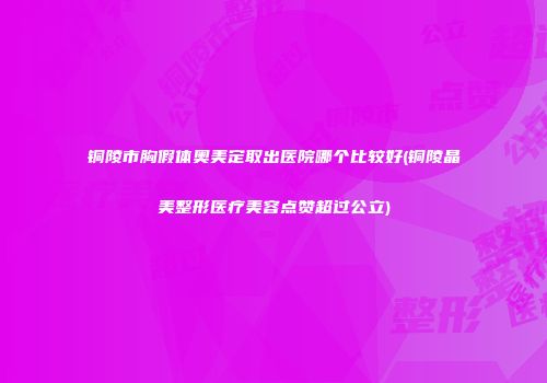 铜陵市胸假体奥美定取出医院哪个比较好(铜陵晶美整形医疗美容点赞超过公立)